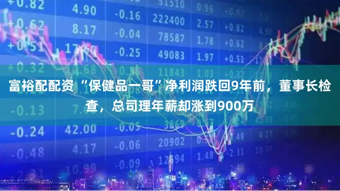富裕配配资 “保健品一哥”净利润跌回9年前，董事长检查，总司理年薪却涨到900万