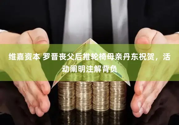 维嘉资本 罗晋丧父后推轮椅母亲丹东祝贺，活动阐明注解背负