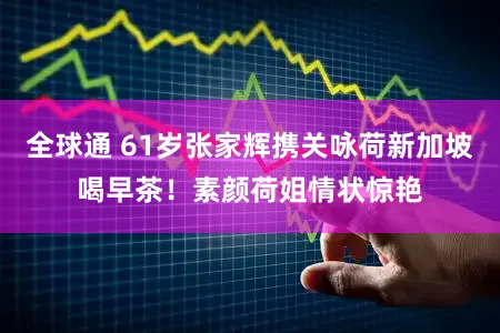 全球通 61岁张家辉携关咏荷新加坡喝早茶！素颜荷姐情状惊艳