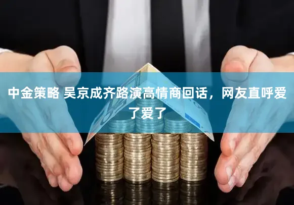 中金策略 吴京成齐路演高情商回话，网友直呼爱了爱了