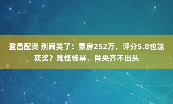 盈昌配资 别闹笑了！票房252万，评分5.8也能获奖？难怪杨幂、肖央齐不出头