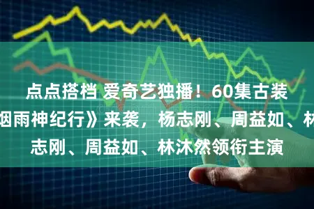 点点搭档 爱奇艺独播！60集古装神话玄幻剧《烟雨神纪行》来袭，杨志刚、周益如、林沐然领衔主演