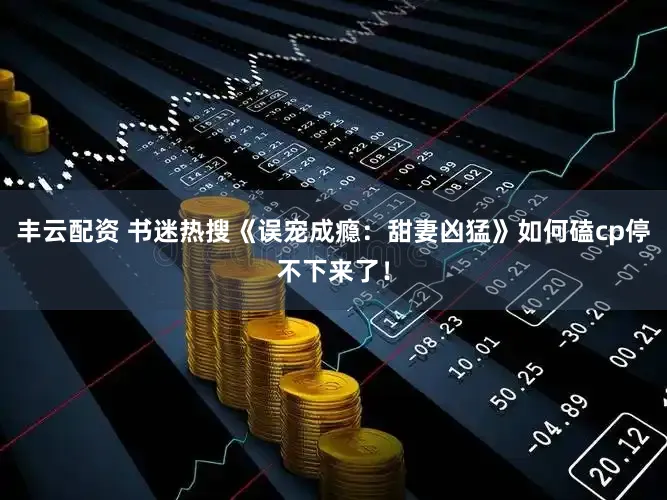 丰云配资 书迷热搜《误宠成瘾：甜妻凶猛》如何磕cp停不下来了！