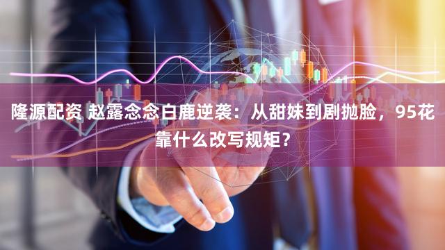 隆源配资 赵露念念白鹿逆袭：从甜妹到剧抛脸，95花靠什么改写规矩？