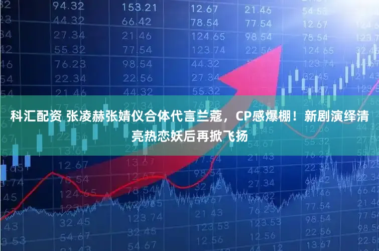 科汇配资 张凌赫张婧仪合体代言兰蔻，CP感爆棚！新剧演绎清亮热恋妖后再掀飞扬