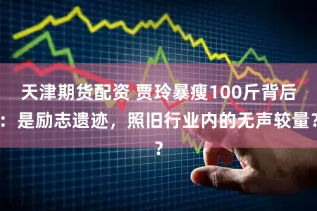 天津期货配资 贾玲暴瘦100斤背后：是励志遗迹，照旧行业内的无声较量？