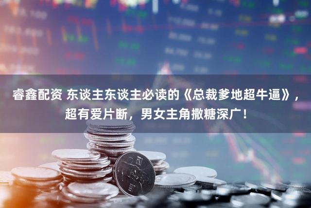 睿鑫配资 东谈主东谈主必读的《总裁爹地超牛逼》，超有爱片断，男女主角撒糖深广！