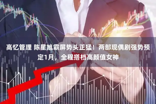 高忆管理 陈星旭霸屏势头正猛！两部现偶剧强势预定1月，全程搭档高颜值女神