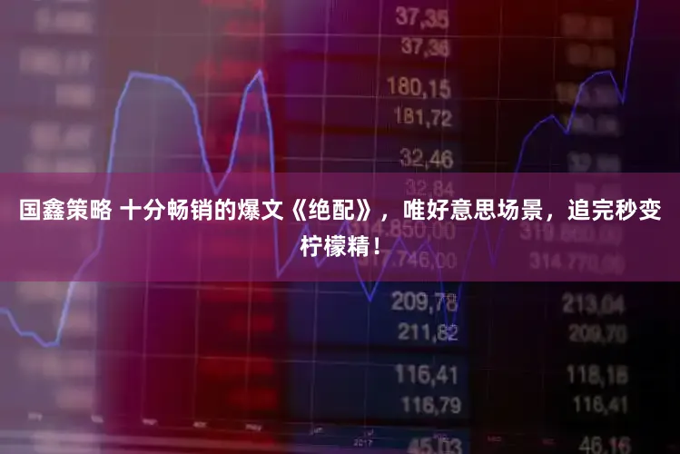 国鑫策略 十分畅销的爆文《绝配》，唯好意思场景，追完秒变柠檬精！