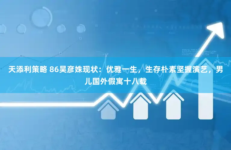 天添利策略 86吴彦姝现状：优雅一生，生存朴素坚握演艺，男儿国外假寓十八载