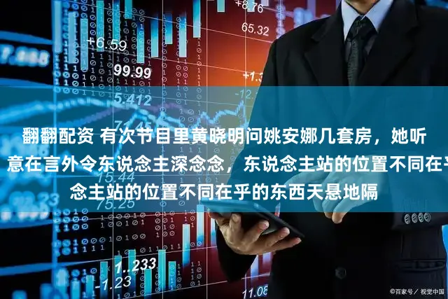 翻翻配资 有次节目里黄晓明问姚安娜几套房，她听懵恢复惟有一套，意在言外令东说念主深念念，东说念主站的位置不同在乎的东西天悬地隔