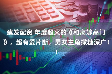建发配资 年度超火的《和离嫁高门》，超有爱片断，男女主角撒糖深广！