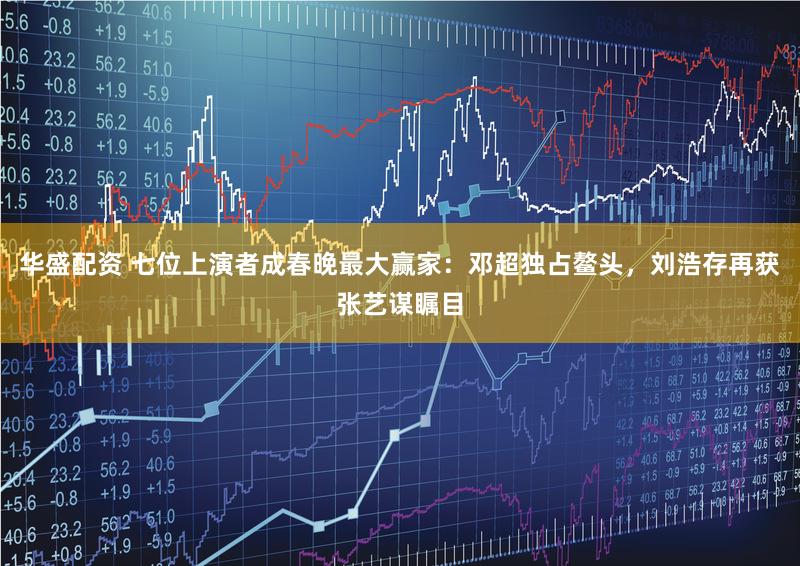 华盛配资 七位上演者成春晚最大赢家：邓超独占鳌头，刘浩存再获张艺谋瞩目