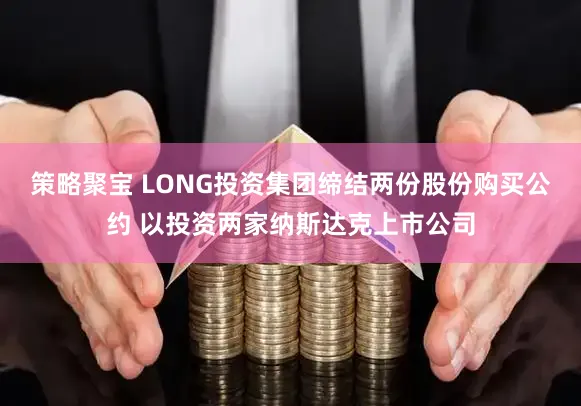 策略聚宝 LONG投资集团缔结两份股份购买公约 以投资两家纳斯达克上市公司