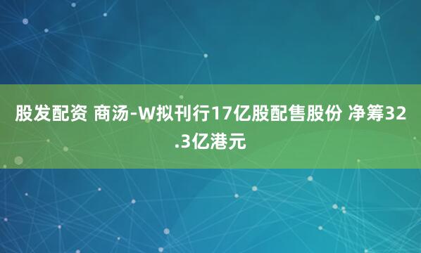 股发配资 商汤-W拟刊行17亿股配售股份 净筹32.3亿港元
