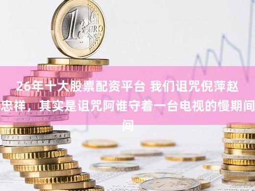 26年十大股票配资平台 我们诅咒倪萍赵忠祥，其实是诅咒阿谁守着一台电视的慢期间