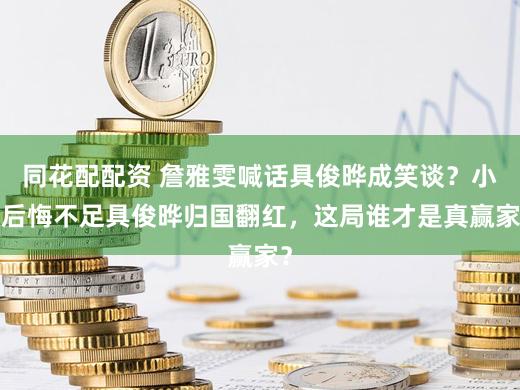 同花配配资 詹雅雯喊话具俊晔成笑谈？小S后悔不足具俊晔归国翻红，这局谁才是真赢家？