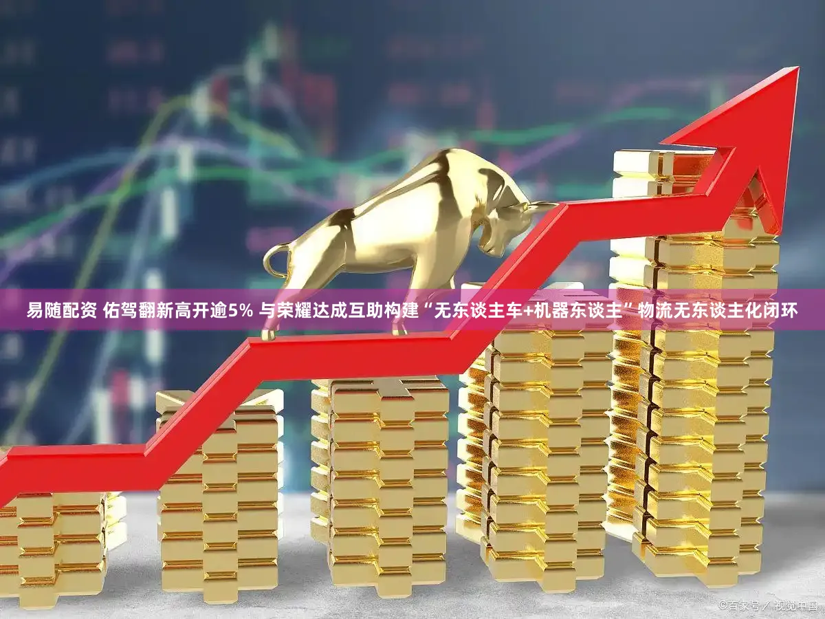 易随配资 佑驾翻新高开逾5% 与荣耀达成互助构建“无东谈主车+机器东谈主”物流无东谈主化闭环
