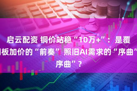 启云配资 铜价站稳“10万+”：是覆铜板加价的“前奏” 照旧AI需求的“序曲”？