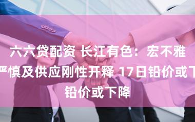 六六贷配资 长江有色：宏不雅面严慎及供应刚性开释 17日铅价或下降