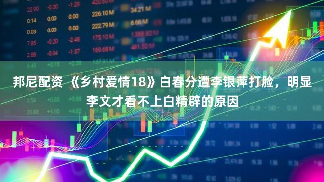 邦尼配资 《乡村爱情18》白春分遭李银萍打脸，明显李文才看不上白精辟的原因