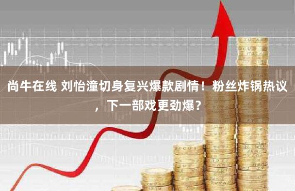 尚牛在线 刘怡潼切身复兴爆款剧情！粉丝炸锅热议，下一部戏更劲爆？