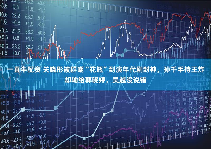一直牛配资 关晓彤被群嘲“花瓶”到演年代剧封神，孙千手持王炸却输给郭晓婷，吴越没说错