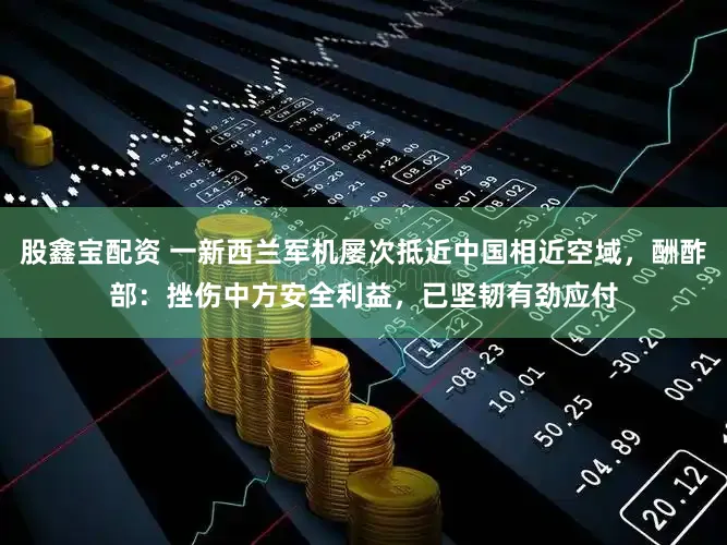 股鑫宝配资 一新西兰军机屡次抵近中国相近空域，酬酢部：挫伤中方安全利益，已坚韧有劲应付