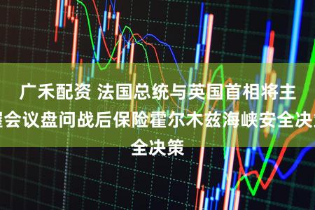 广禾配资 法国总统与英国首相将主握会议盘问战后保险霍尔木兹海峡安全决策