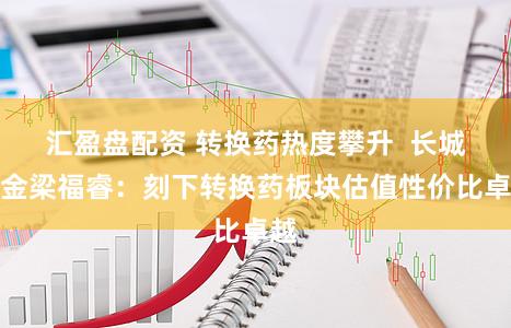 汇盈盘配资 转换药热度攀升  长城基金梁福睿：刻下转换药板块估值性价比卓越