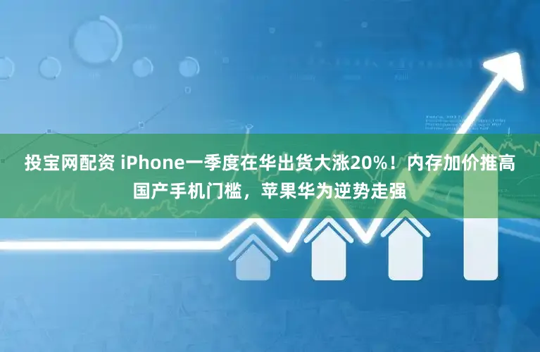 投宝网配资 iPhone一季度在华出货大涨20%！内存加价推高国产手机门槛，苹果华为逆势走强