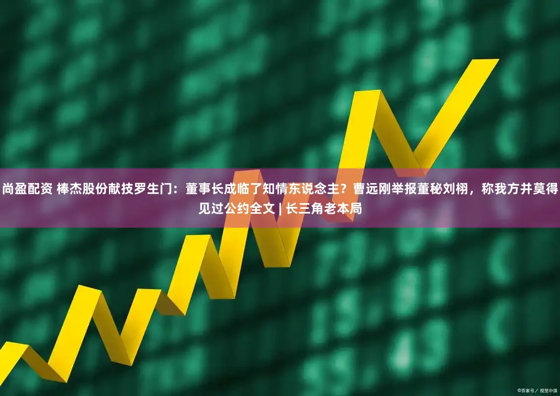 尚盈配资 棒杰股份献技罗生门：董事长成临了知情东说念主？曹远刚举报董秘刘栩，称我方并莫得见过公约全文 | 长三角老本局
