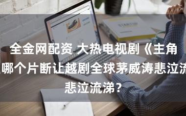 全金网配资 大热电视剧《主角》里哪个片断让越剧全球茅威涛悲泣流涕？