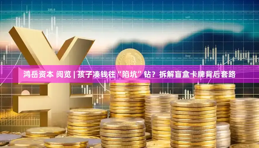 鸿岳资本 阅览 | 孩子凑钱往“陷坑”钻？拆解盲盒卡牌背后套路