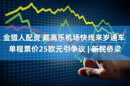 金猎人配资 戴高乐机场快线来岁通车 单程票价25欧元引争议 | 新民侨梁
