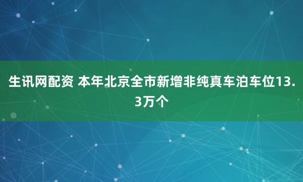 生讯网配资 本年北京全市新增非纯真车泊车位13.3万个