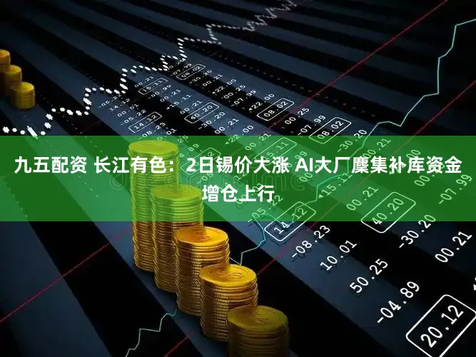 九五配资 长江有色：2日锡价大涨 AI大厂麇集补库资金增仓上行