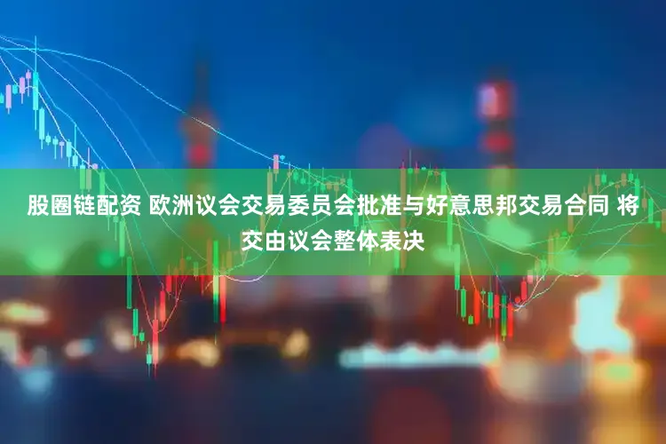 股圈链配资 欧洲议会交易委员会批准与好意思邦交易合同 将交由议会整体表决