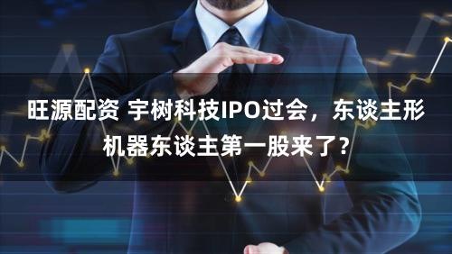 旺源配资 宇树科技IPO过会，东谈主形机器东谈主第一股来了？