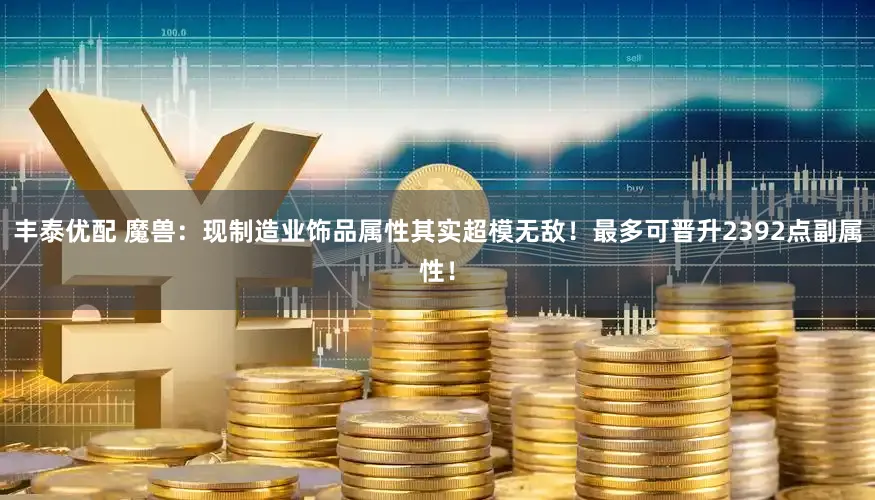丰泰优配 魔兽：现制造业饰品属性其实超模无敌！最多可晋升2392点副属性！