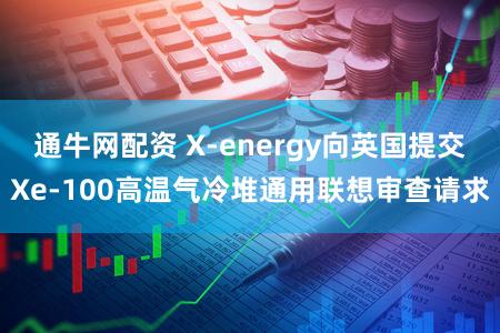 通牛网配资 X-energy向英国提交Xe-100高温气冷堆通用联想审查请求
