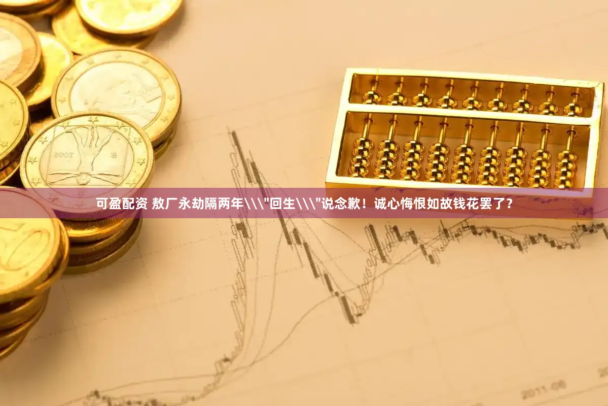 可盈配资 敖厂永劫隔两年\＂回生\＂说念歉！诚心悔恨如故钱花罢了？