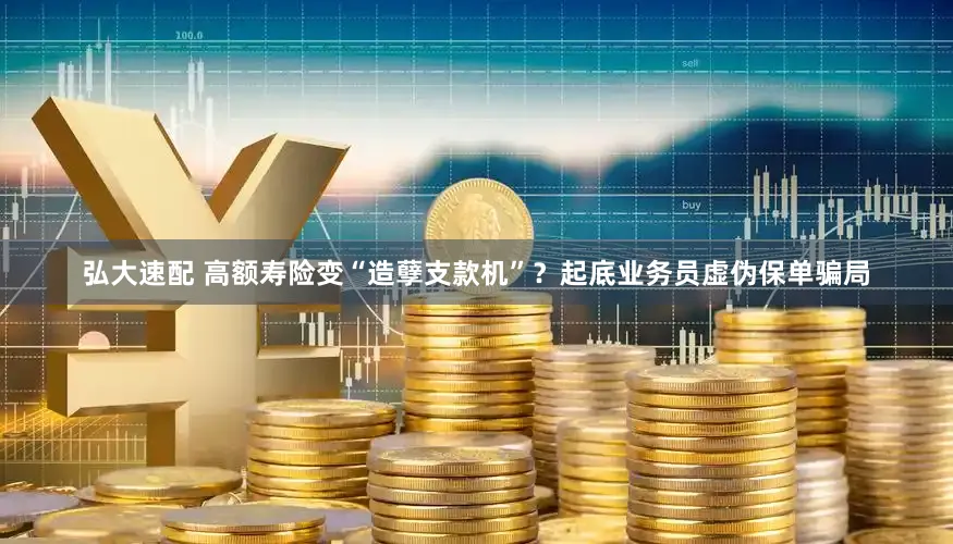弘大速配 高额寿险变“造孽支款机”？起底业务员虚伪保单骗局