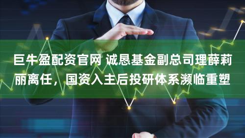 巨牛盈配资官网 诚恳基金副总司理薛莉丽离任，国资入主后投研体系濒临重塑