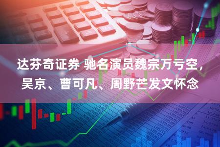达芬奇证券 驰名演员魏宗万亏空，吴京、曹可凡、周野芒发文怀念