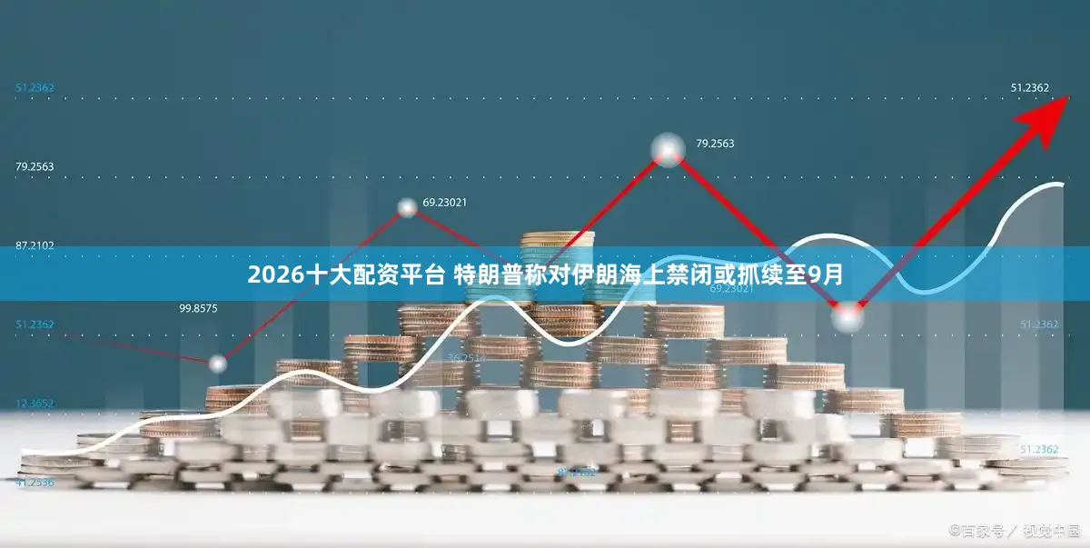 2026十大配资平台 特朗普称对伊朗海上禁闭或抓续至9月