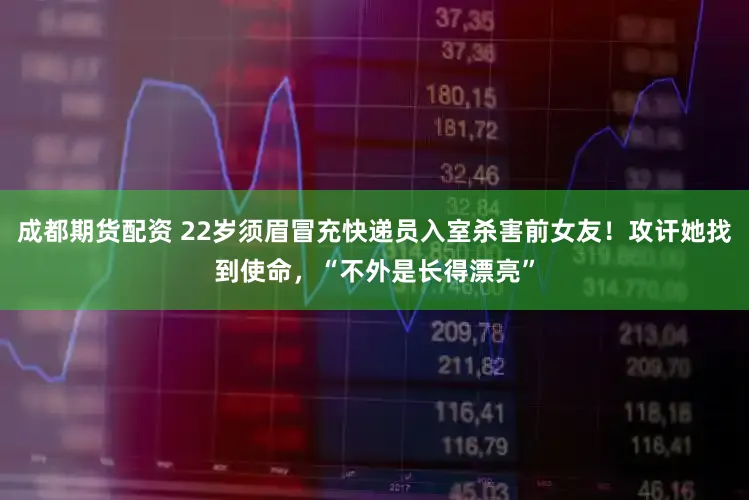 成都期货配资 22岁须眉冒充快递员入室杀害前女友！攻讦她找到使命，“不外是长得漂亮”