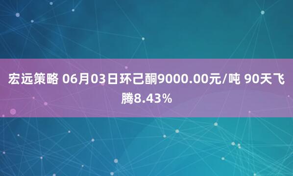 宏远策略 06月03日环己酮9000.00元/吨 90天飞腾8.43%