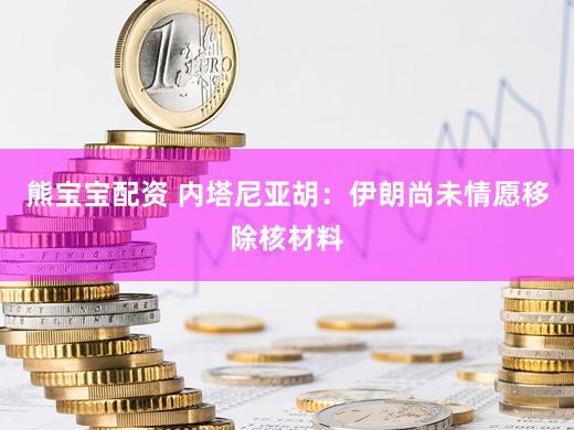 熊宝宝配资 内塔尼亚胡：伊朗尚未情愿移除核材料