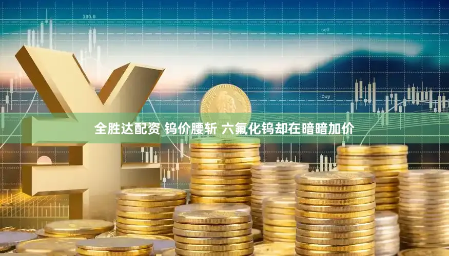 全胜达配资 钨价腰斩 六氟化钨却在暗暗加价